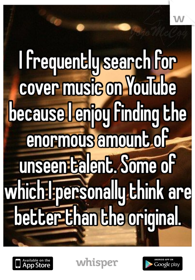 I frequently search for cover music on YouTube because I enjoy finding the enormous amount of unseen talent. Some of which I personally think are better than the original.