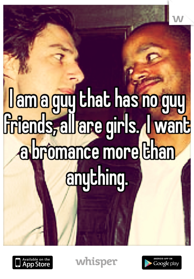 I am a guy that has no guy friends, all are girls.  I want a bromance more than anything. 
