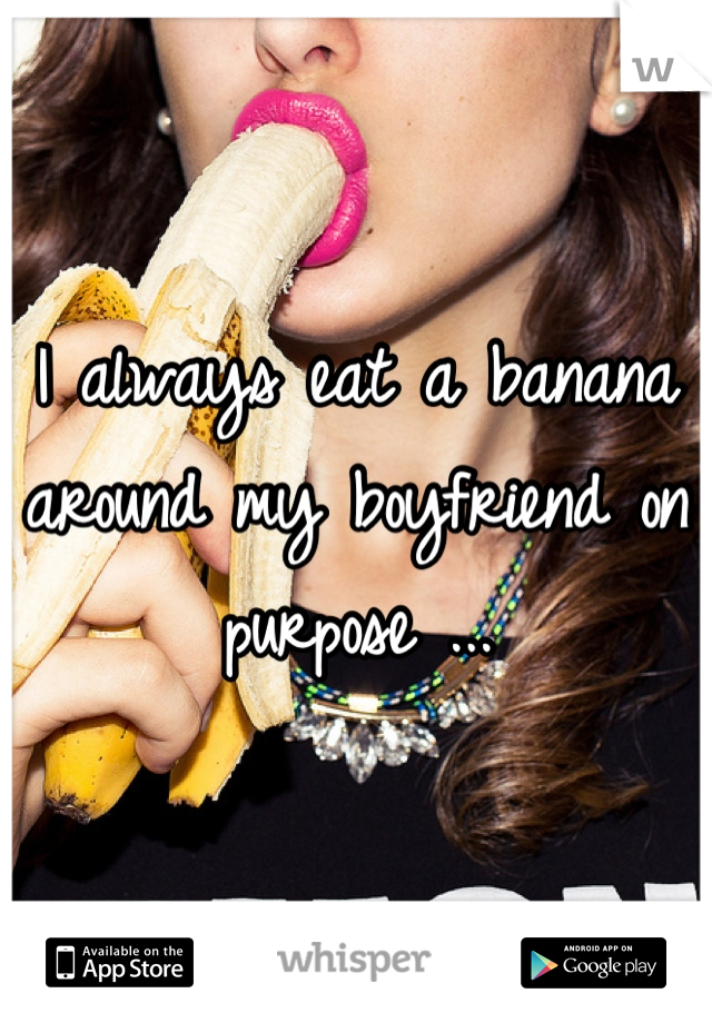 I always eat a banana around my boyfriend on purpose ...
