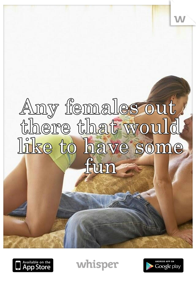 Any females out there that would like to have some fun