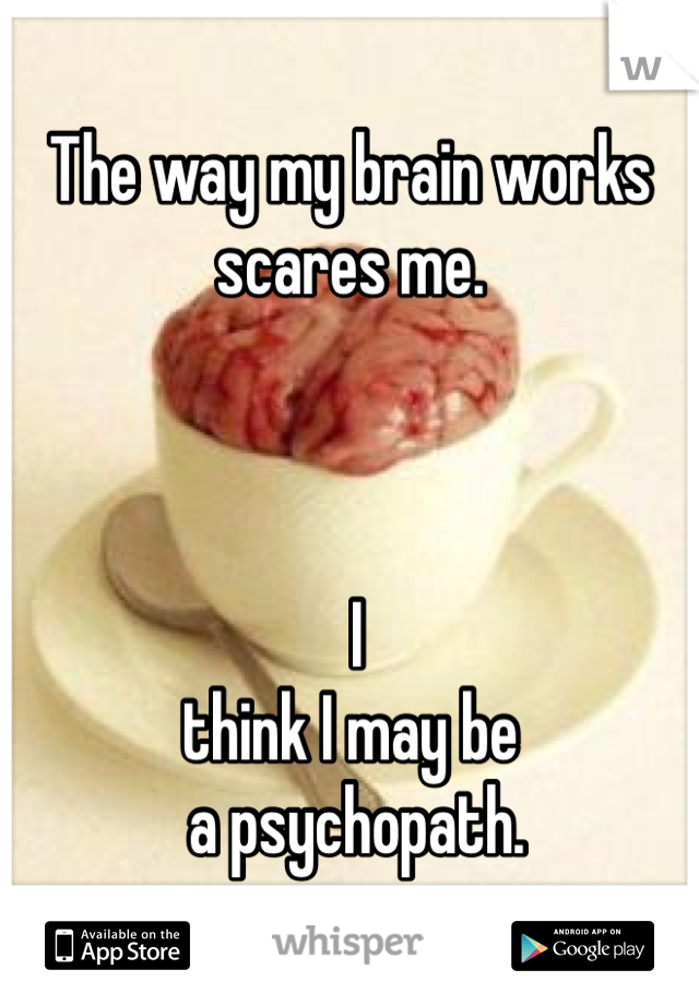 The way my brain works 
scares me.



 I
think I may be
 a psychopath. 