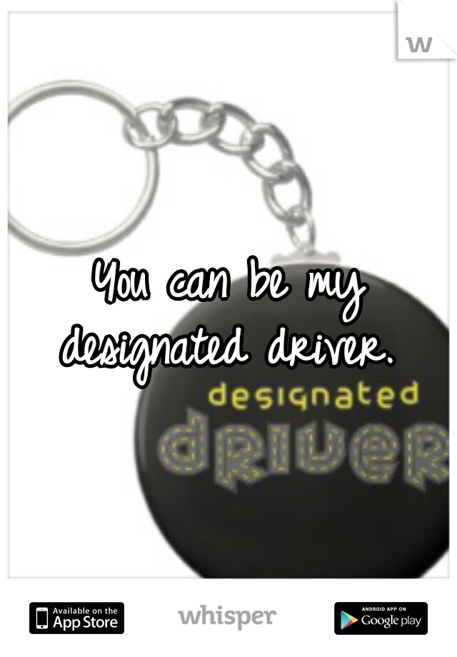 You can be my designated driver. 