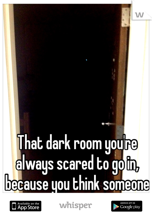 That dark room you're always scared to go in, because you think someone is waiting for you. 