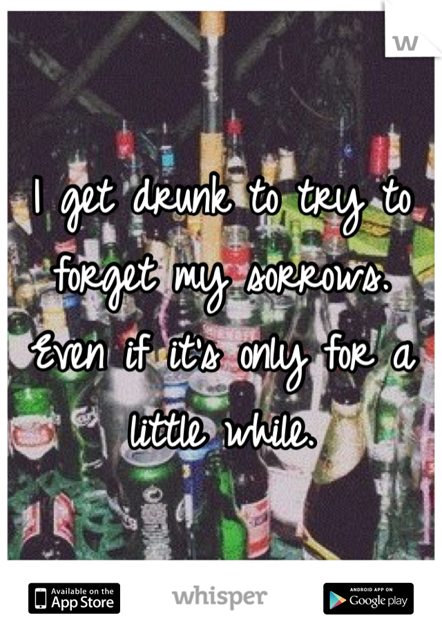 I get drunk to try to forget my sorrows. Even if it's only for a little while. 