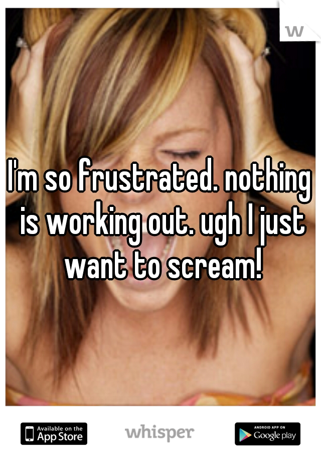 I'm so frustrated. nothing is working out. ugh I just want to scream!