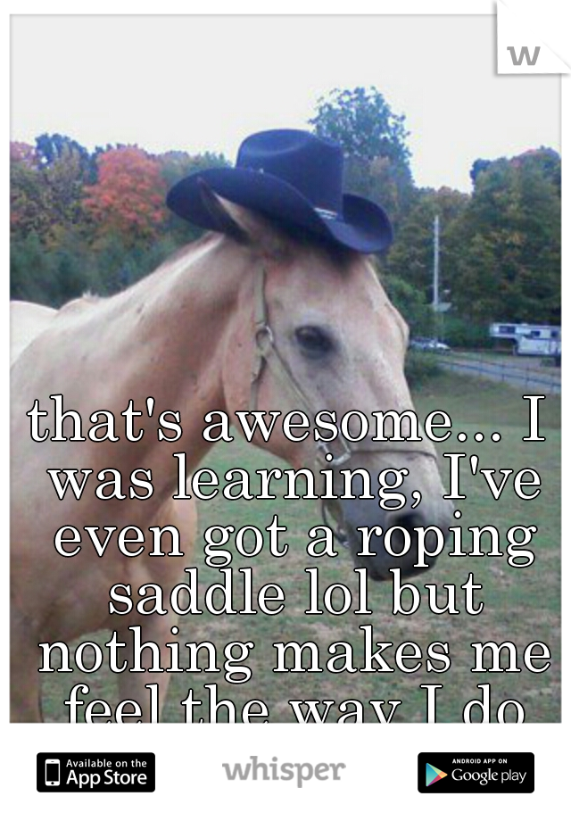 that's awesome... I was learning, I've even got a roping saddle lol but nothing makes me feel the way I do running barrels!!