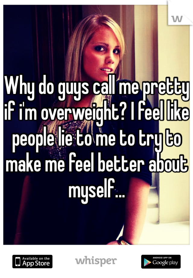 Why do guys call me pretty if i'm overweight? I feel like people lie to me to try to make me feel better about myself...