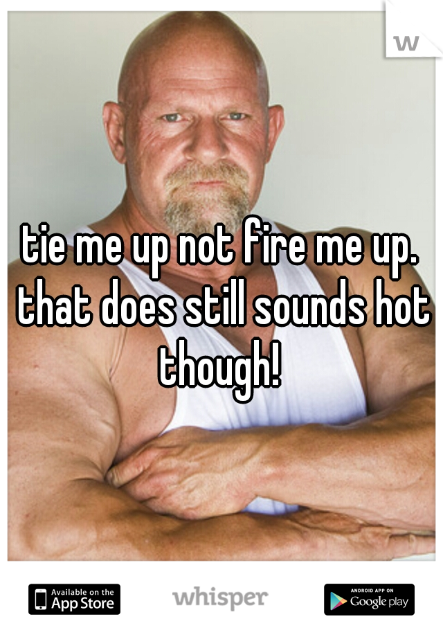 tie me up not fire me up. that does still sounds hot though! 