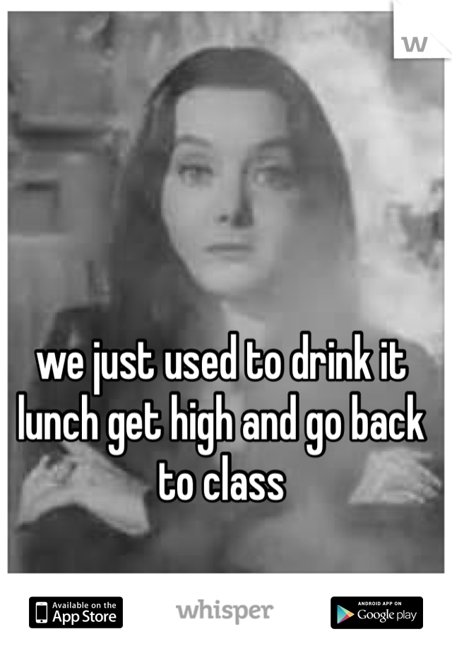we just used to drink it lunch get high and go back to class