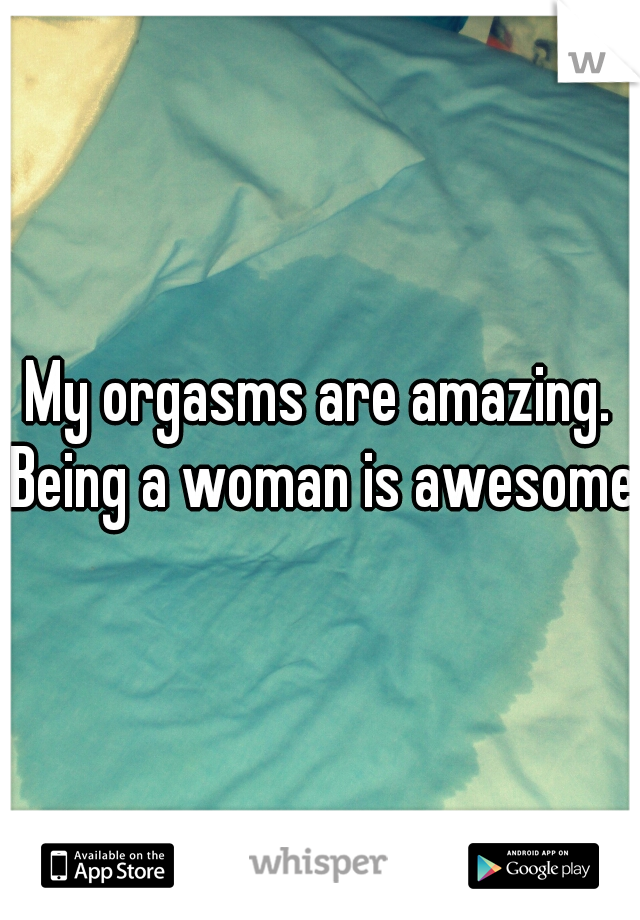 My orgasms are amazing. Being a woman is awesome