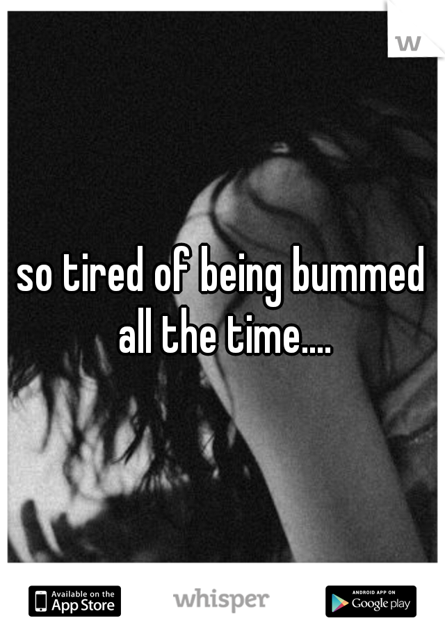 so tired of being bummed all the time....
