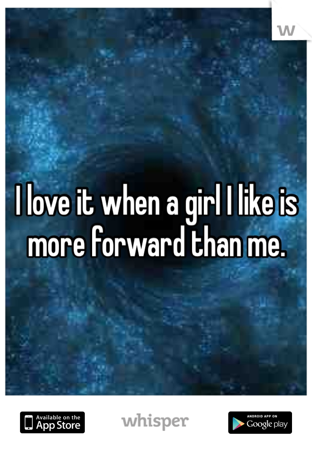 I love it when a girl I like is more forward than me. 