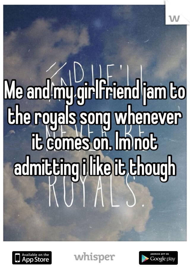 Me and my girlfriend jam to the royals song whenever it comes on. Im not admitting i like it though
