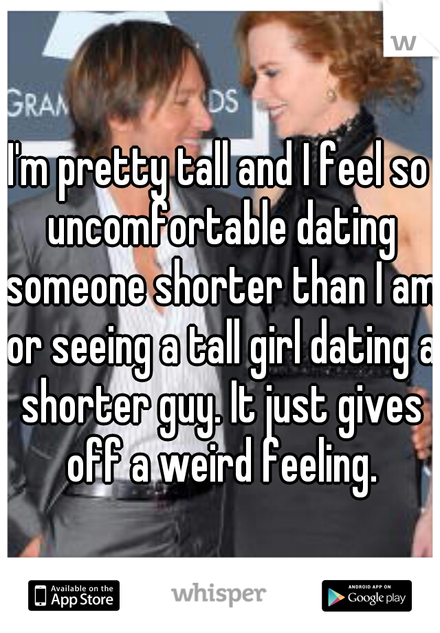 I'm pretty tall and I feel so uncomfortable dating someone shorter than I am or seeing a tall girl dating a shorter guy. It just gives off a weird feeling.