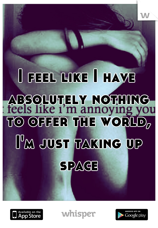 I feel like I have absolutely nothing to offer the world, I'm just taking up space
