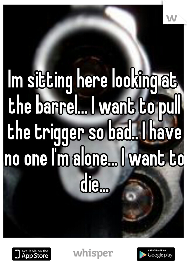 Im sitting here looking at the barrel... I want to pull the trigger so bad.. I have no one I'm alone... I want to die...