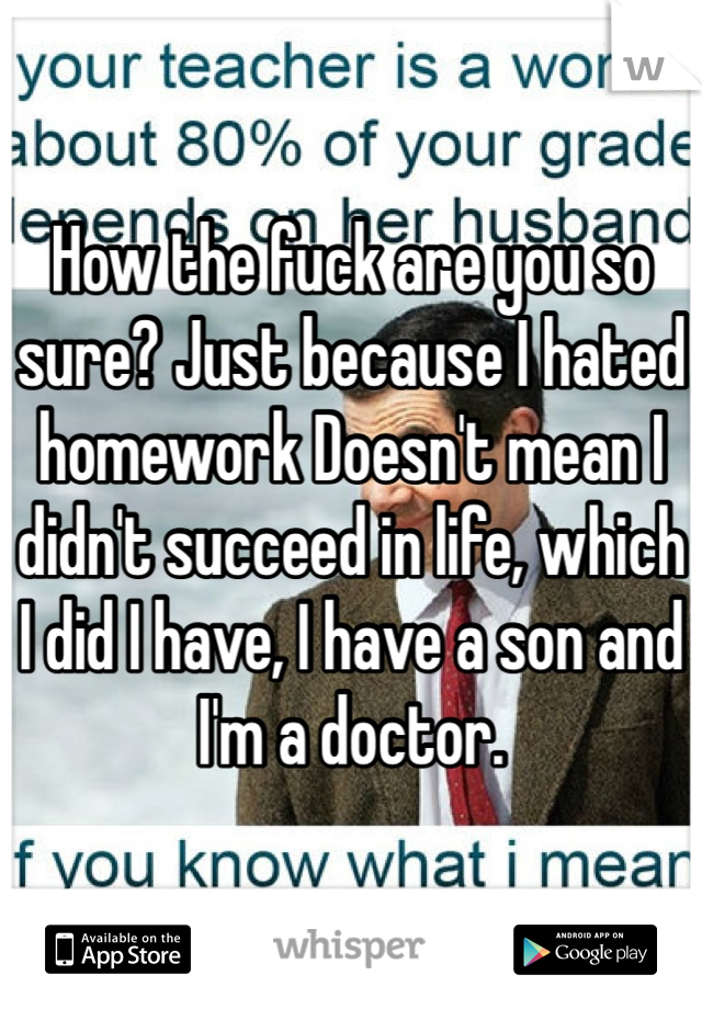 How the fuck are you so sure? Just because I hated homework Doesn't mean I didn't succeed in life, which I did I have, I have a son and I'm a doctor. 