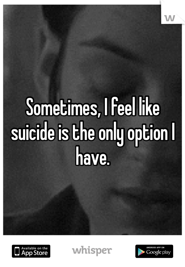 Sometimes, I feel like suicide is the only option I have. 