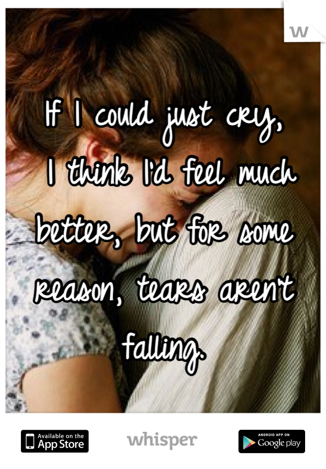 If I could just cry,
 I think I'd feel much better, but for some reason, tears aren't falling.