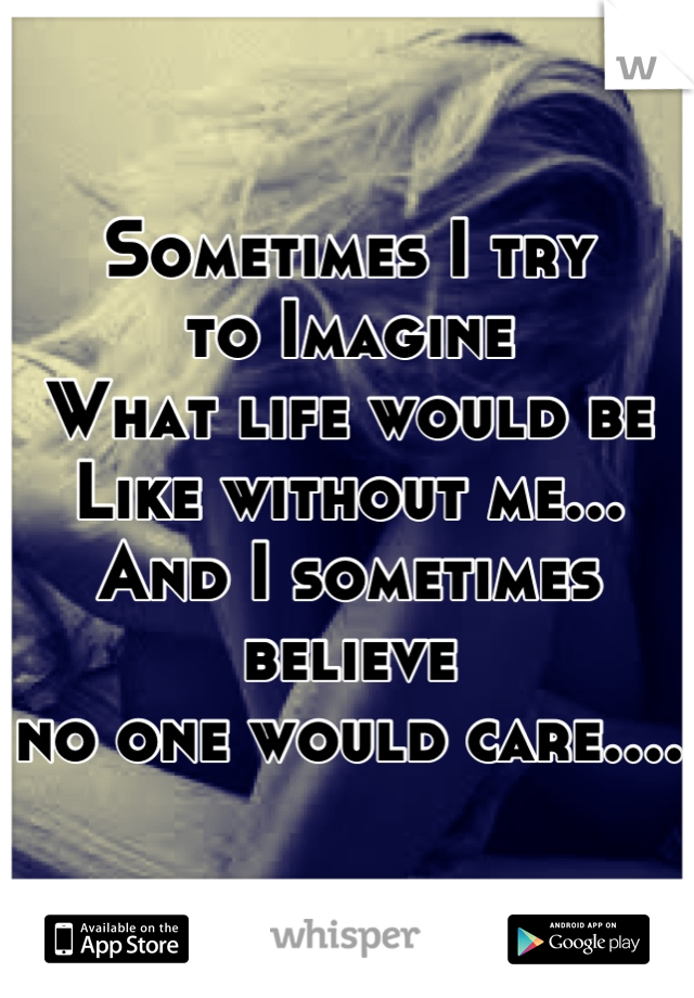Sometimes I try 
to Imagine
What life would be
Like without me...
And I sometimes believe 
no one would care....