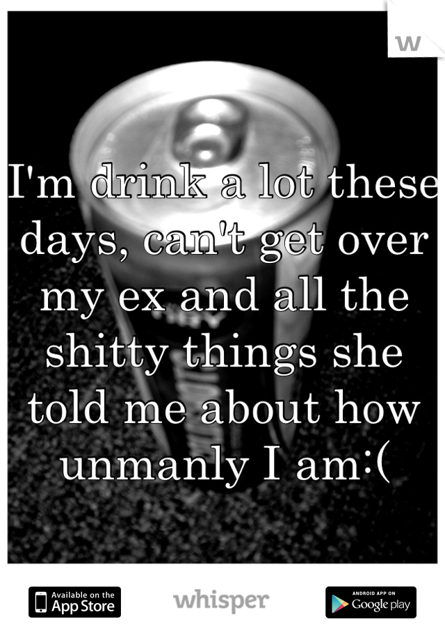 I'm drink a lot these days, can't get over my ex and all the shitty things she told me about how unmanly I am:(