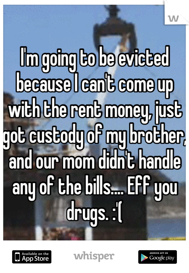 I'm going to be evicted because I can't come up with the rent money, just got custody of my brother, and our mom didn't handle any of the bills.... Eff you drugs. :'(