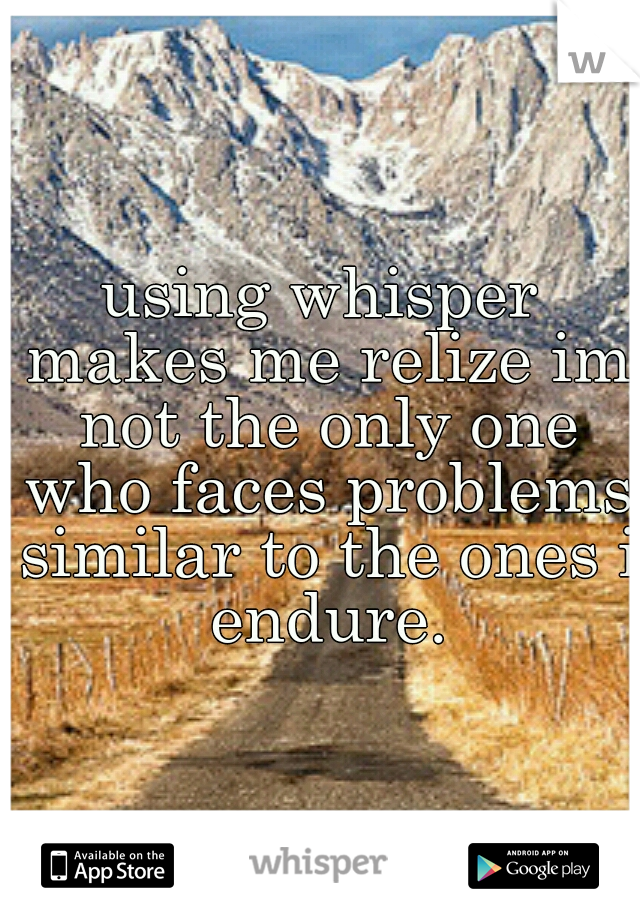 using whisper makes me relize im not the only one who faces problems similar to the ones i endure.