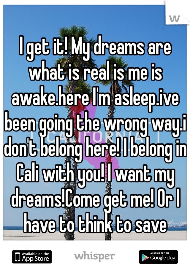 I get it! My dreams are what is real is me is awake.here I'm asleep.ive been going the wrong way.i don't belong here! I belong in Cali with you! I want my dreams!Come get me! Or I have to think to save