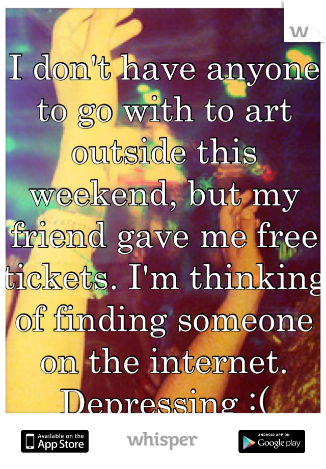 I don't have anyone to go with to art outside this weekend, but my friend gave me free tickets. I'm thinking of finding someone on the internet. Depressing :(
