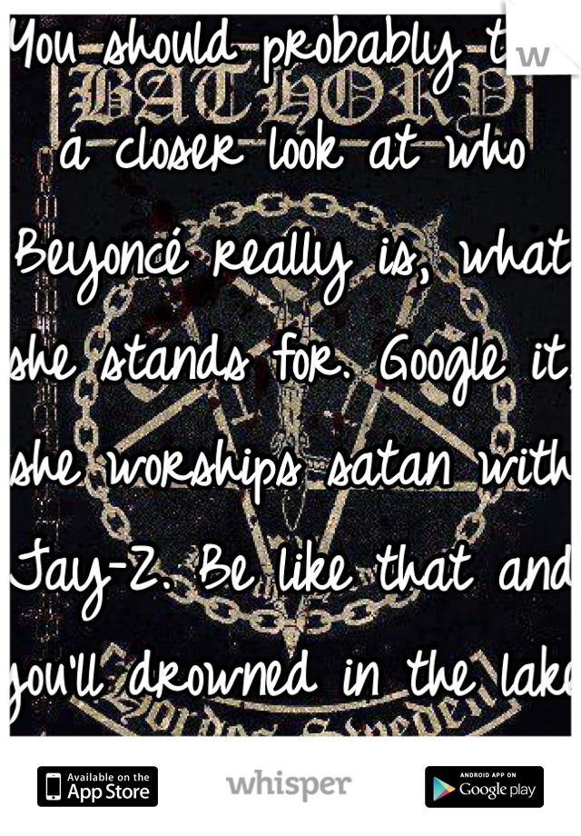 You should probably take a closer look at who Beyoncé really is, what she stands for. Google it, she worships satan with Jay-Z. Be like that and you'll drowned in the lake of fire with them. J/s