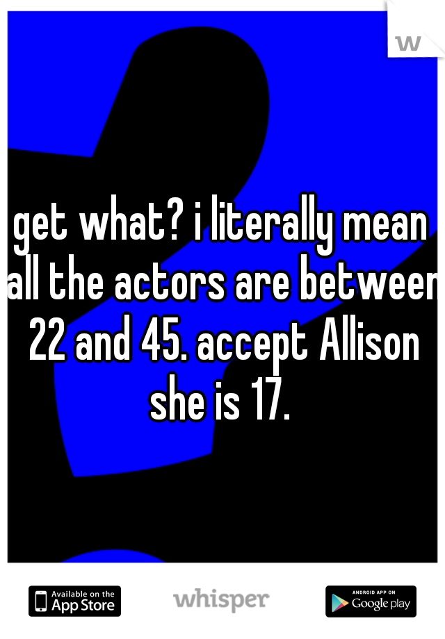 get what? i literally mean all the actors are between 22 and 45. accept Allison she is 17. 