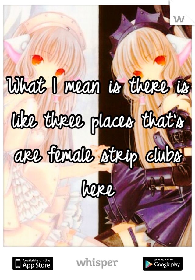 What I mean is there is like three places that's are female strip clubs here 