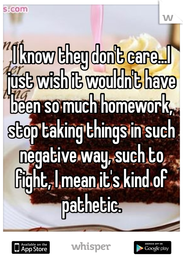 I know they don't care...I just wish it wouldn't have been so much homework, stop taking things in such negative way, such to fight, I mean it's kind of pathetic. 
