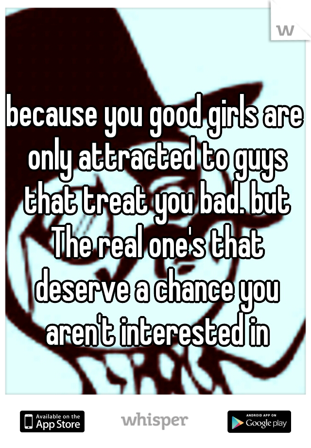 because you good girls are only attracted to guys that treat you bad. but The real one's that deserve a chance you aren't interested in