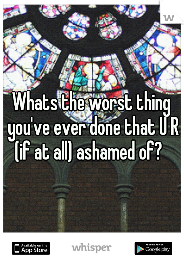 Whats the worst thing you've ever done that U R (if at all) ashamed of?

