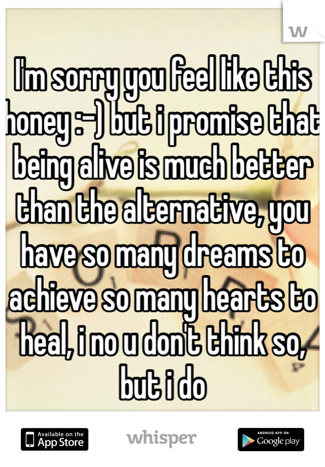 I'm sorry you feel like this honey :-) but i promise that being alive is much better than the alternative, you have so many dreams to achieve so many hearts to heal, i no u don't think so, but i do   