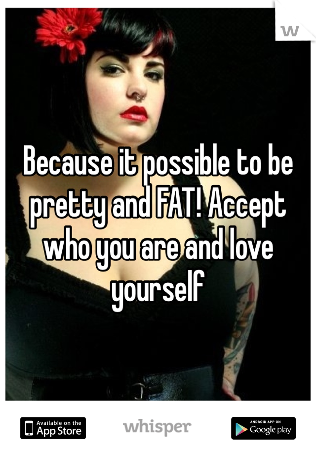 Because it possible to be pretty and FAT! Accept who you are and love yourself