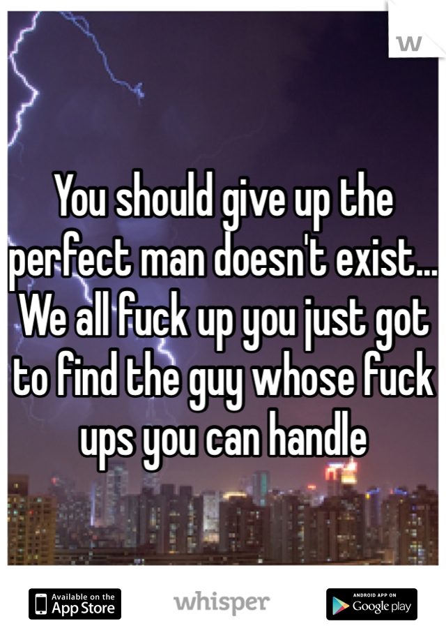 You should give up the perfect man doesn't exist... We all fuck up you just got to find the guy whose fuck ups you can handle 