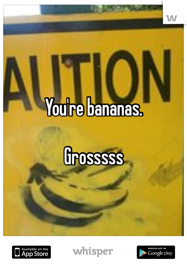 You're bananas. 

Grosssss