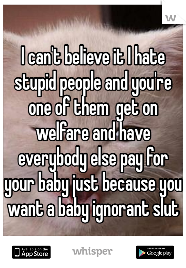 I can't believe it I hate stupid people and you're one of them  get on welfare and have everybody else pay for your baby just because you want a baby ignorant slut