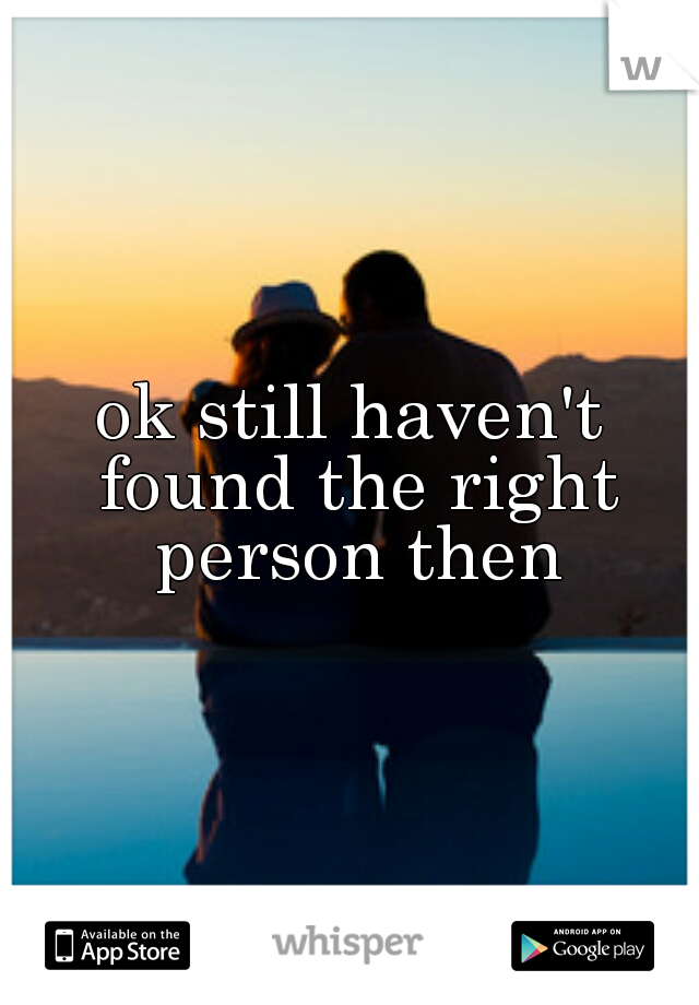 ok still haven't found the right person then