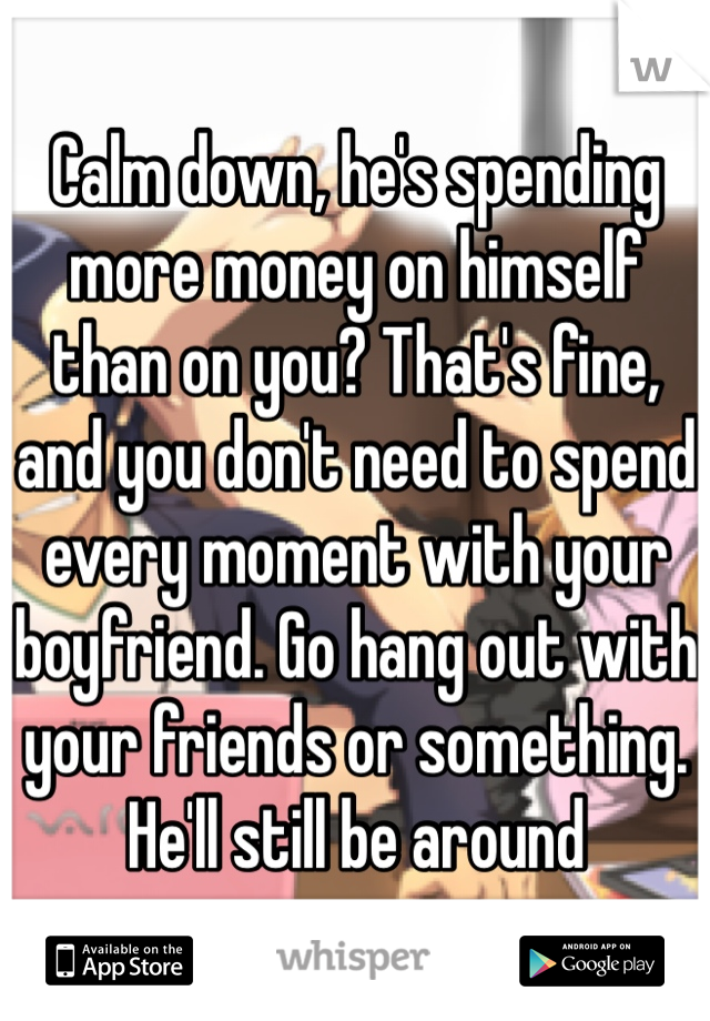 Calm down, he's spending more money on himself than on you? That's fine, and you don't need to spend every moment with your boyfriend. Go hang out with your friends or something. He'll still be around