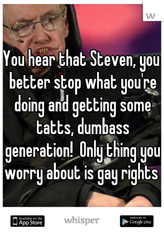 You hear that Steven, you better stop what you're doing and getting some tatts, dumbass generation!  Only thing you worry about is gay rights 