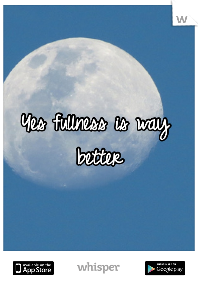 Yes fullness is way better