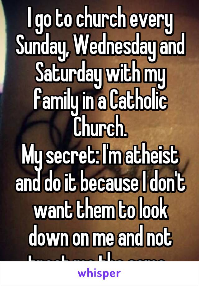 I go to church every Sunday, Wednesday and Saturday with my family in a Catholic Church.
My secret: I'm atheist and do it because I don't want them to look down on me and not treat me the same. 