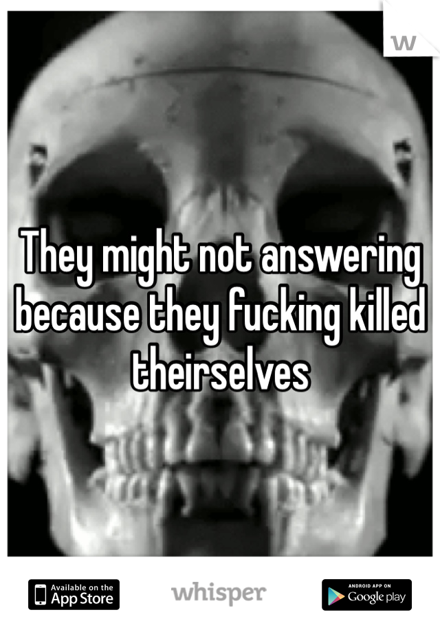 They might not answering because they fucking killed theirselves 