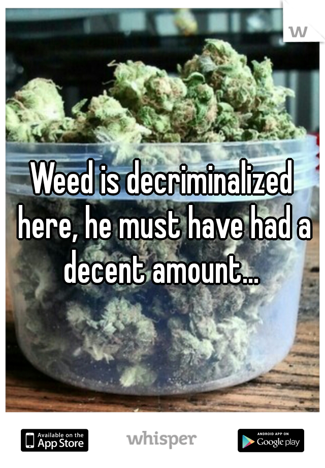 Weed is decriminalized here, he must have had a decent amount... 