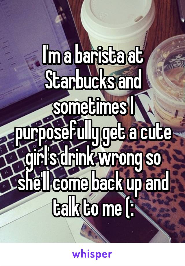 I'm a barista at Starbucks and sometimes I purposefully get a cute girl's drink wrong so she'll come back up and talk to me (: