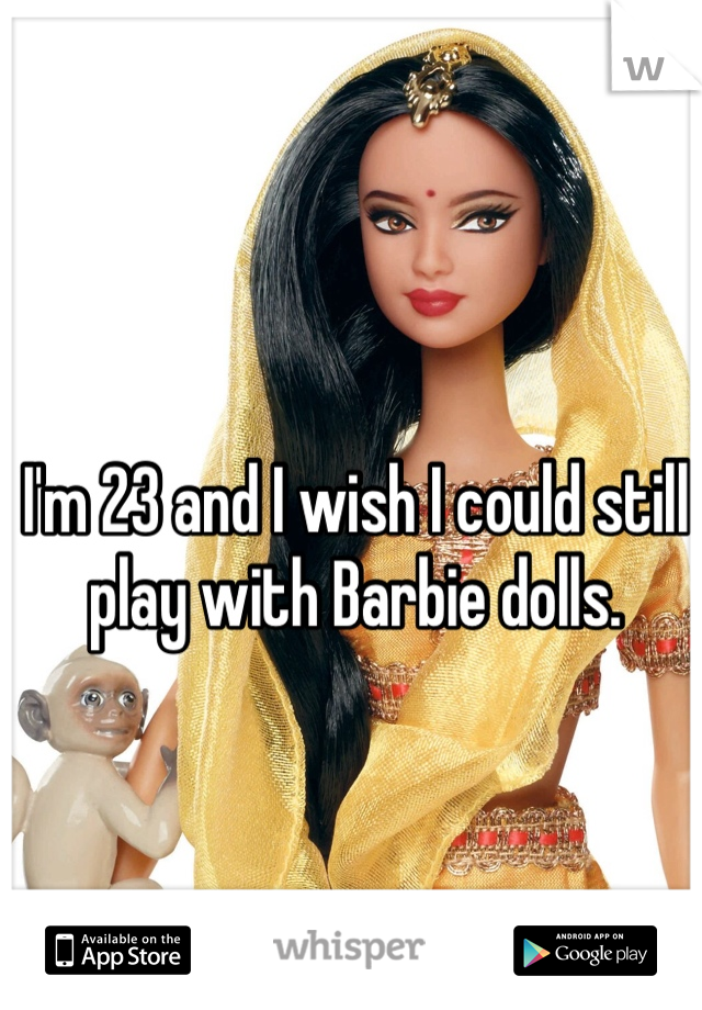 I'm 23 and I wish I could still play with Barbie dolls. 