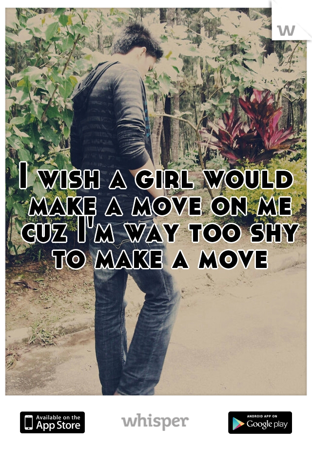 I wish a girl would make a move on me cuz I'm way too shy to make a move